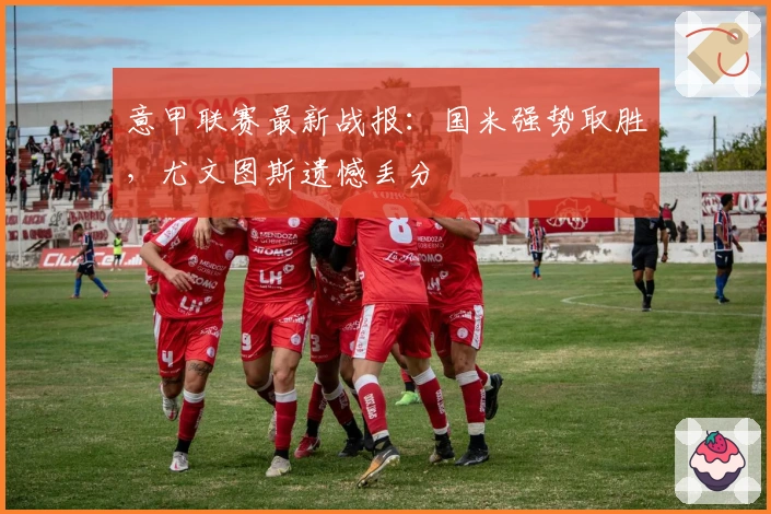意甲联赛最新战报：国米强势取胜，尤文图斯遗憾丢分