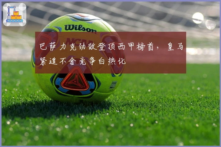 巴萨力克劲敌登顶西甲榜首，皇马紧追不舍竞争白热化