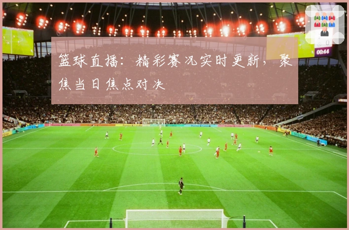 篮球直播：精彩赛况实时更新，聚焦当日焦点对决