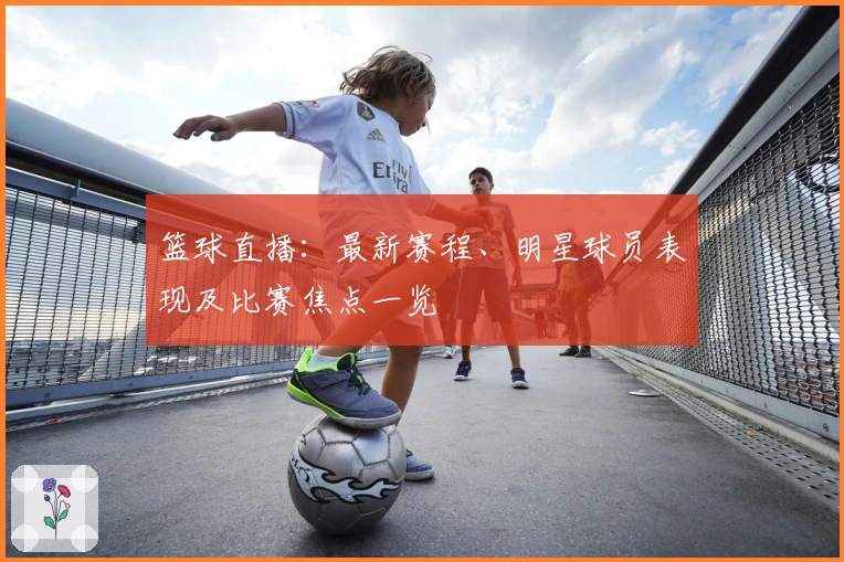 篮球直播:最新赛程、明星球员表现及比赛焦点一览