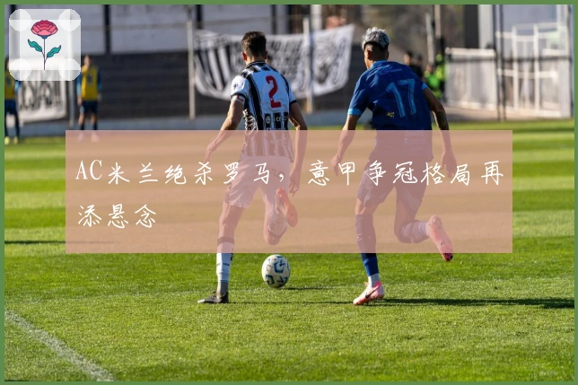 AC米兰绝杀罗马，意甲争冠格局再添悬念