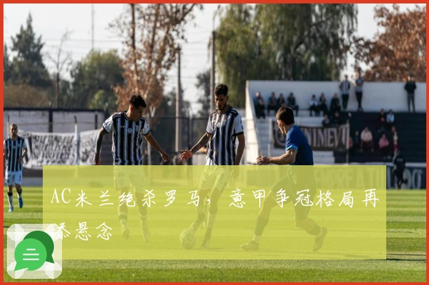 AC米兰绝杀罗马,意甲争冠格局再添悬念