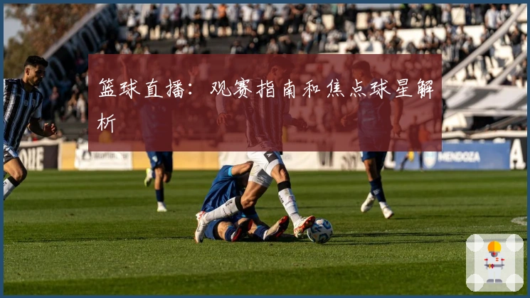 篮球直播：观赛指南和焦点球星解析