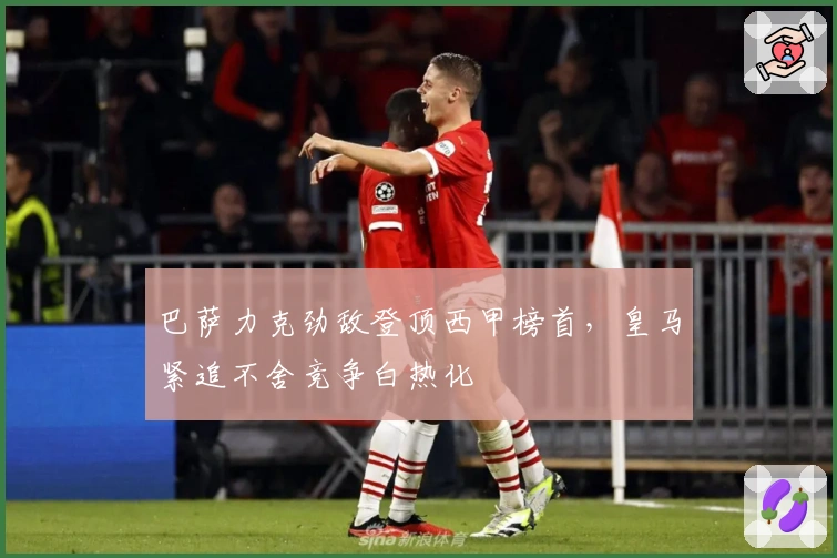 巴萨力克劲敌登顶西甲榜首,皇马紧追不舍竞争白热化