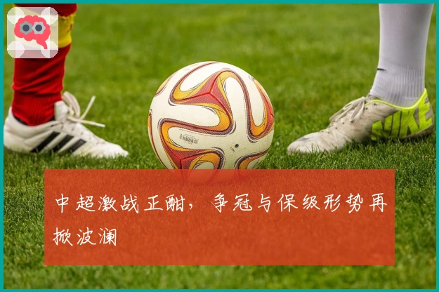 中超激战正酣，争冠与保级形势再掀波澜