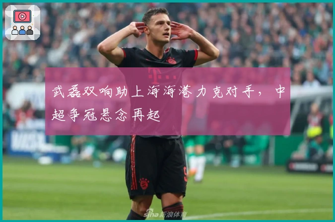 武磊双响助上海海港力克对手,中超争冠悬念再起
