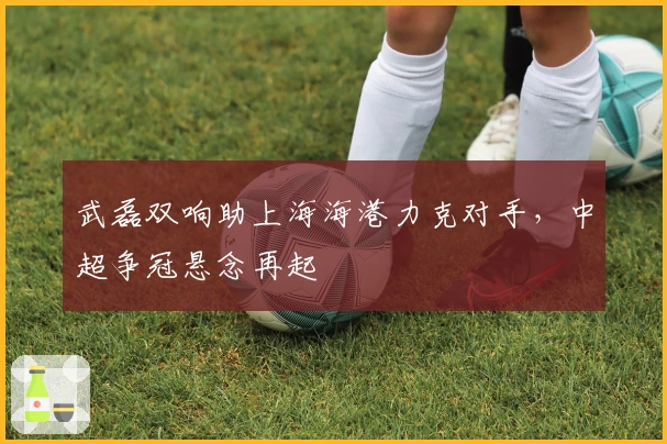 武磊双响助上海海港力克对手，中超争冠悬念再起