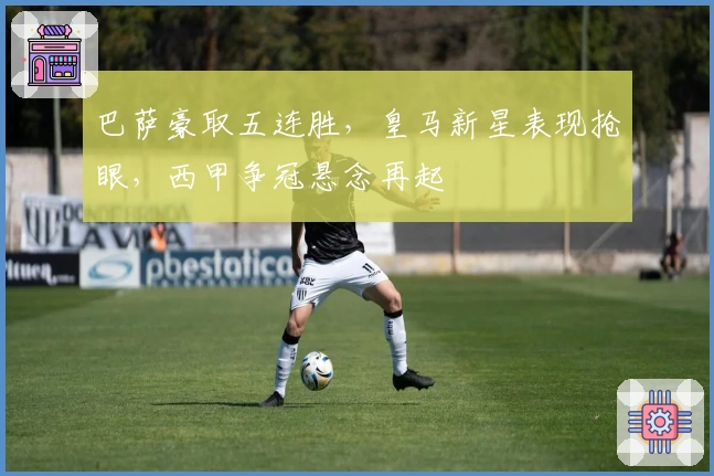巴萨豪取五连胜，皇马新星表现抢眼，西甲争冠悬念再起