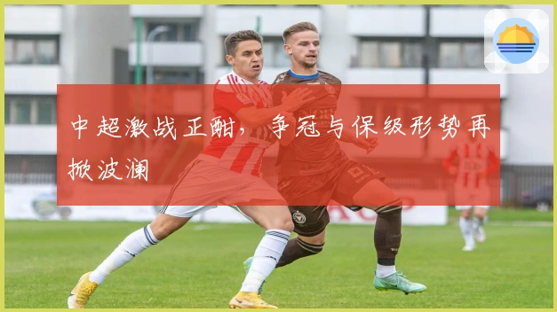 中超激战正酣，争冠与保级形势再掀波澜